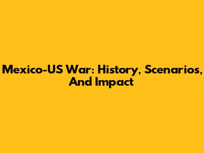 Mexico-US War: History, Scenarios, And Impact