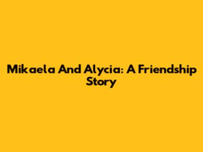 Mikaela And Alycia: A Friendship Story