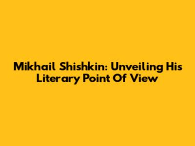 Mikhail Shishkin: Unveiling His Literary 'Point Of View'