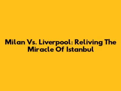 Milan Vs. Liverpool: Reliving The Miracle Of Istanbul