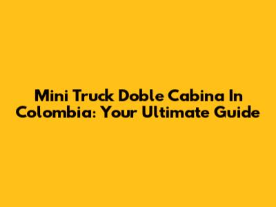 Mini Truck Doble Cabina In Colombia: Your Ultimate Guide