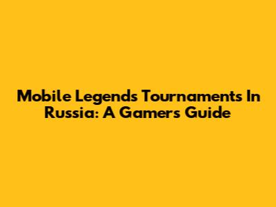 Mobile Legends Tournaments In Russia: A Gamer's Guide