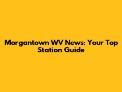 Morgantown WV News: Your Top Station Guide