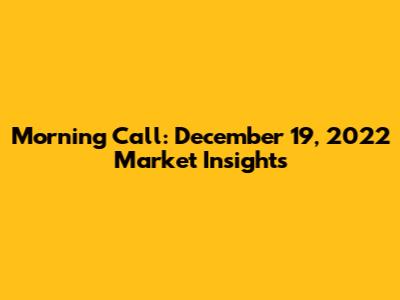 Morning Call: December 19, 2022 Market Insights
