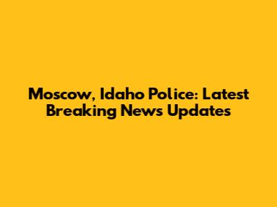 Moscow, Idaho Police: Latest Breaking News Updates