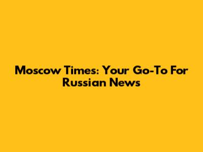 Moscow Times: Your Go-To For Russian News