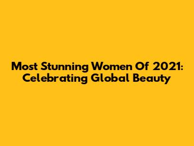 Most Stunning Women Of 2021: Celebrating Global Beauty