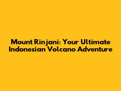 Mount Rinjani: Your Ultimate Indonesian Volcano Adventure