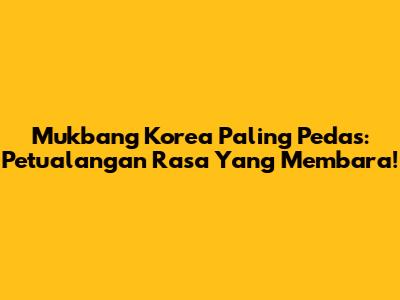 Mukbang Korea Paling Pedas: Petualangan Rasa Yang Membara!