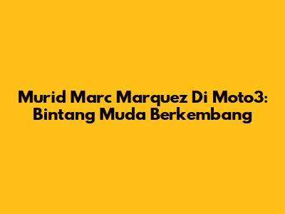 Murid Marc Marquez Di Moto3: Bintang Muda Berkembang