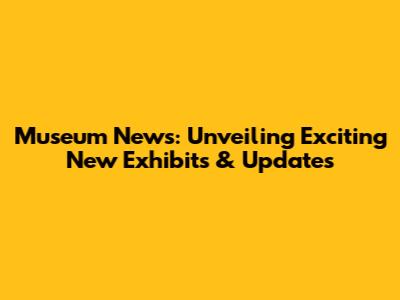Museum News: Unveiling Exciting New Exhibits & Updates