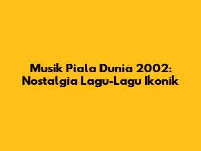 Musik Piala Dunia 2002: Nostalgia Lagu-Lagu Ikonik