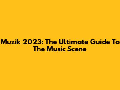 Muzik 2023: The Ultimate Guide To The Music Scene