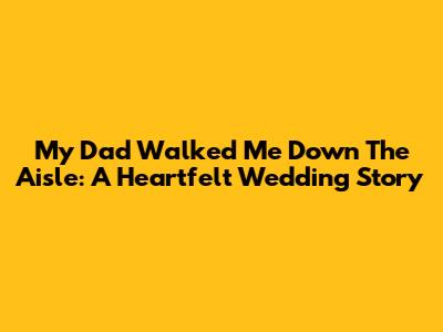 My Dad Walked Me Down The Aisle: A Heartfelt Wedding Story