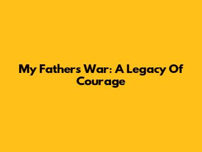 My Father's War: A Legacy Of Courage