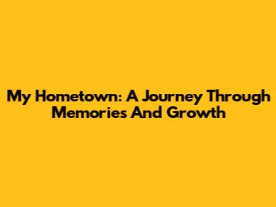 My Hometown: A Journey Through Memories And Growth