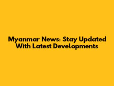 Myanmar News: Stay Updated With Latest Developments