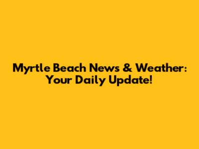 Myrtle Beach News & Weather: Your Daily Update!