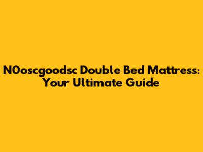 N0oscgoodsc Double Bed Mattress: Your Ultimate Guide