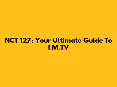 NCT 127: Your Ultimate Guide To I.M.TV