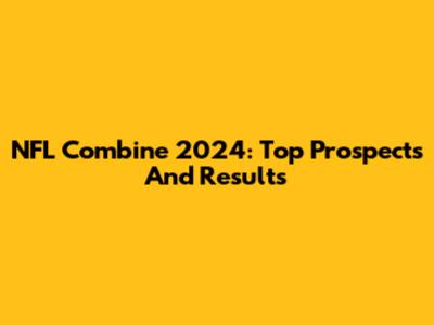 NFL Combine 2024: Top Prospects And Results