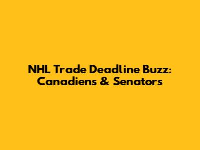 NHL Trade Deadline Buzz: Canadiens & Senators