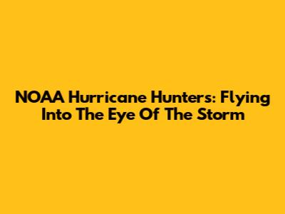 NOAA Hurricane Hunters: Flying Into The Eye Of The Storm