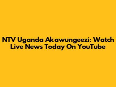 NTV Uganda Akawungeezi: Watch Live News Today On YouTube