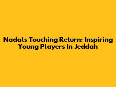 Nadal's Touching Return: Inspiring Young Players In Jeddah