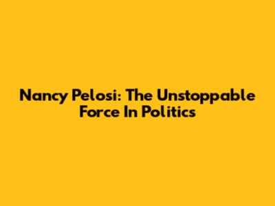 Nancy Pelosi: The Unstoppable Force In Politics