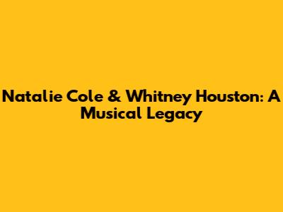 Natalie Cole & Whitney Houston: A Musical Legacy