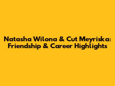 Natasha Wilona & Cut Meyriska: Friendship & Career Highlights