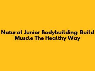 Natural Junior Bodybuilding: Build Muscle The Healthy Way