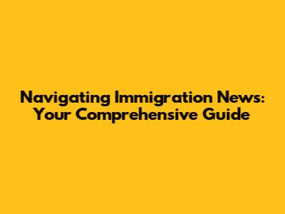 Navigating Immigration News: Your Comprehensive Guide