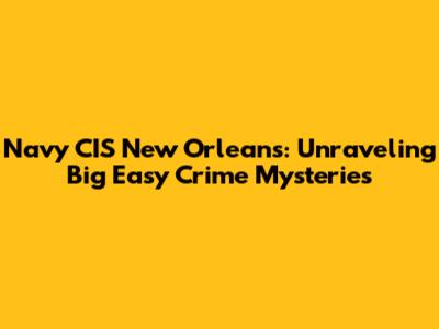 Navy CIS New Orleans: Unraveling Big Easy Crime Mysteries