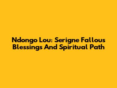 Ndongo Lou: Serigne Fallou's Blessings And Spiritual Path