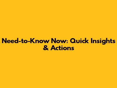 Need-to-Know Now: Quick Insights & Actions