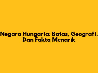 Negara Hungaria: Batas, Geografi, Dan Fakta Menarik