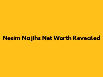 Nesim Najih's Net Worth Revealed