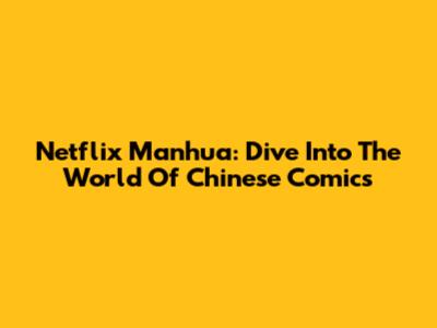 Netflix Manhua: Dive Into The World Of Chinese Comics