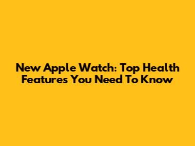 New Apple Watch: Top Health Features You Need To Know