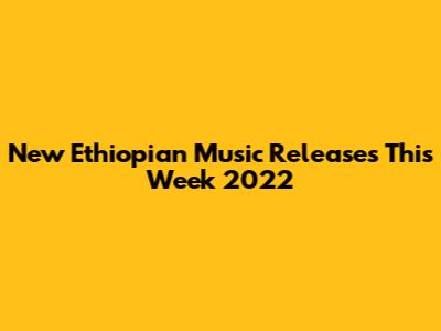 New Ethiopian Music Releases This Week 2022
