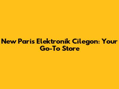 New Paris Elektronik Cilegon: Your Go-To Store