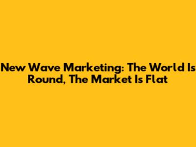 New Wave Marketing: The World Is Round, The Market Is Flat
