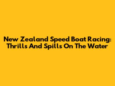New Zealand Speed Boat Racing: Thrills And Spills On The Water