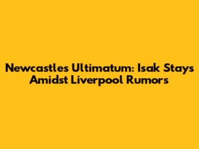 Newcastle's Ultimatum: Isak Stays Amidst Liverpool Rumors