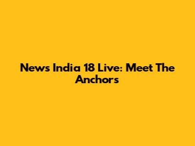 News India 18 Live: Meet The Anchors