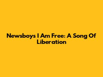 Newsboys' "I Am Free": A Song Of Liberation