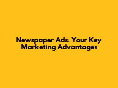 Newspaper Ads: Your Key Marketing Advantages