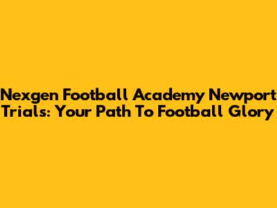 Nexgen Football Academy Newport Trials: Your Path To Football Glory